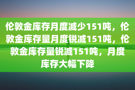 伦敦金库存月度减少151吨，伦敦金库存量月度锐减151吨，伦敦金库存量锐减151吨，月度库存大幅下降