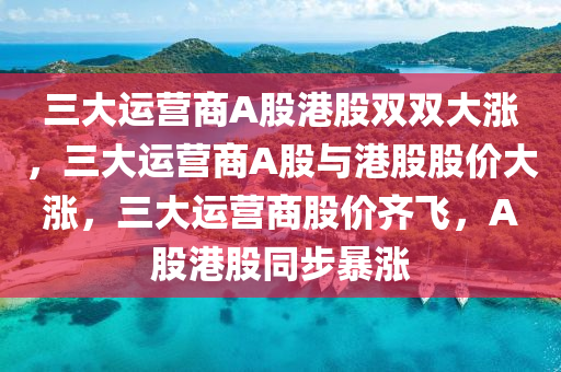 三大运营商A股港股双双大涨，三大运营商A股与港股股价大涨，三大运营商股价齐飞，A股港股同步暴涨