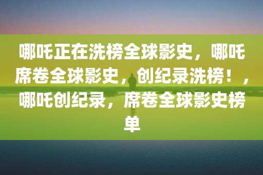 哪吒正在洗榜全球影史，哪吒席卷全球影史，创纪录洗榜！，哪吒创纪录，席卷全球影史榜单