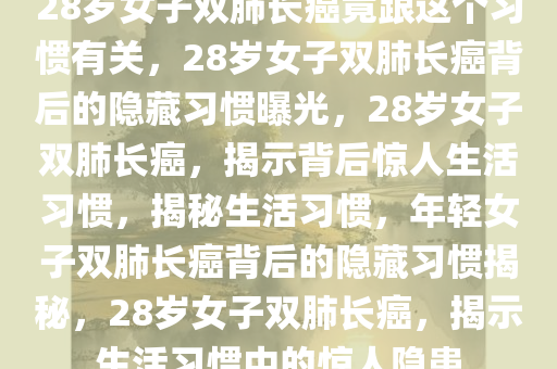 28岁女子双肺长癌竟跟这个习惯有关，28岁女子双肺长癌背后的隐藏习惯曝光，28岁女子双肺长癌，揭示背后惊人生活习惯，揭秘生活习惯，年轻女子双肺长癌背后的隐藏习惯揭秘，28岁女子双肺长癌，揭示生活习惯中的惊人隐患