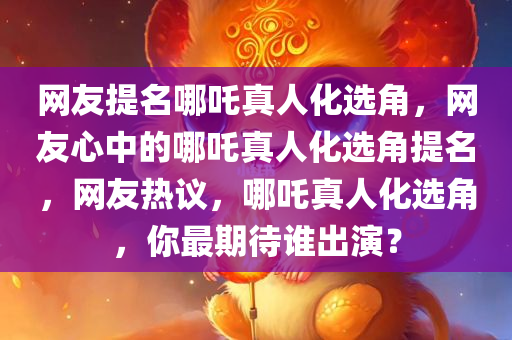 网友提名哪吒真人化选角，网友心中的哪吒真人化选角提名，网友热议，哪吒真人化选角，你最期待谁出演？