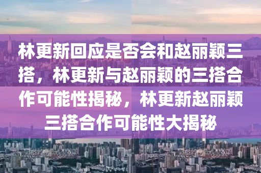 林更新回应是否会和赵丽颖三搭，林更新与赵丽颖的三搭合作可能性揭秘，林更新赵丽颖三搭合作可能性大揭秘