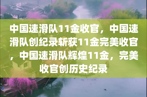 中国速滑队11金收官，中国速滑队创纪录斩获11金完美收官，中国速滑队辉煌11金，完美收官创历史纪录