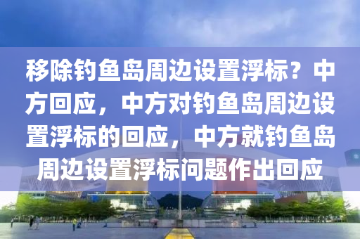 移除钓鱼岛周边设置浮标？中方回应，中方对钓鱼岛周边设置浮标的回应，中方就钓鱼岛周边设置浮标问题作出回应