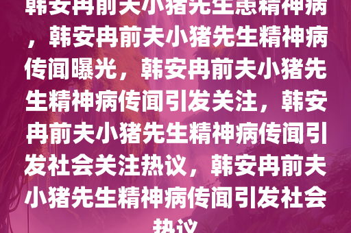 韩安冉前夫小猪先生患精神病，韩安冉前夫小猪先生精神病传闻曝光，韩安冉前夫小猪先生精神病传闻引发关注，韩安冉前夫小猪先生精神病传闻引发社会关注热议，韩安冉前夫小猪先生精神病传闻引发社会热议