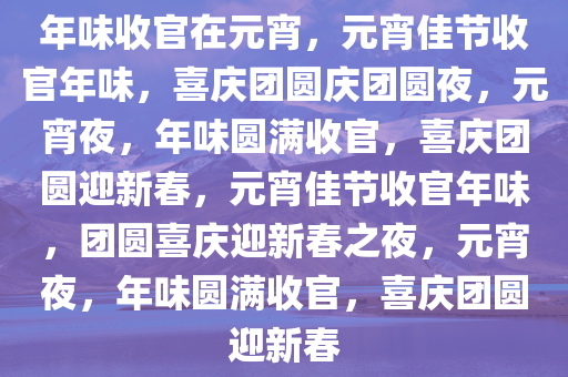 年味收官在元宵，元宵佳节收官年味，喜庆团圆庆团圆夜，元宵夜，年味圆满收官，喜庆团圆迎新春，元宵佳节收官年味，团圆喜庆迎新春之夜，元宵夜，年味圆满收官，喜庆团圆迎新春