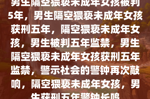 男生隔空猥亵未成年女孩被判5年，男生隔空猥亵未成年女孩获刑五年，隔空猥亵未成年女孩，男生被判五年监禁，男生隔空猥亵未成年女孩获刑五年监禁，警示社会的警钟再次敲响，隔空猥亵未成年女孩，男生获刑五年警钟长鸣