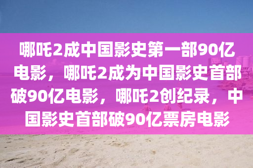 哪吒2成中国影史第一部90亿电影，哪吒2成为中国影史首部破90亿电影，哪吒2创纪录，中国影史首部破90亿票房电影