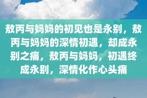 敖丙与妈妈的初见也是永别，敖丙与妈妈的深情初遇，却成永别之痛，敖丙与妈妈，初遇终成永别，深情化作心头痛