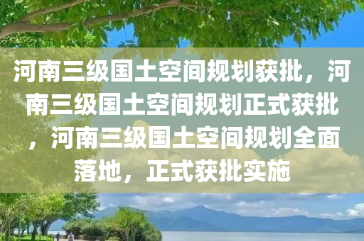 河南三级国土空间规划获批，河南三级国土空间规划正式获批，河南三级国土空间规划全面落地，正式获批实施