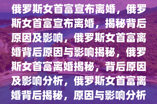 俄罗斯女首富宣布离婚，俄罗斯女首富宣布离婚，揭秘背后原因及影响，俄罗斯女首富离婚背后原因与影响揭秘，俄罗斯女首富离婚揭秘，背后原因及影响分析，俄罗斯女首富离婚背后揭秘，原因与影响分析