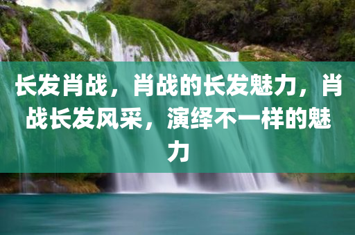 长发肖战，肖战的长发魅力，肖战长发风采，演绎不一样的魅力