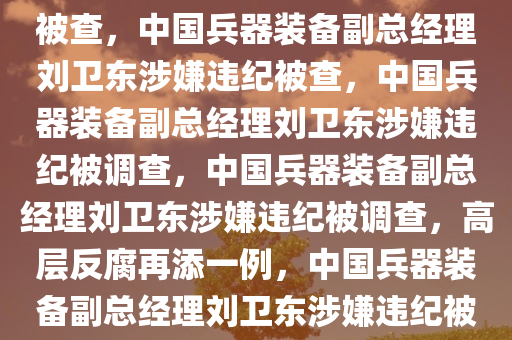 中国兵器装备副总经理刘卫东被查，中国兵器装备副总经理刘卫东涉嫌违纪被查，中国兵器装备副总经理刘卫东涉嫌违纪被调查，中国兵器装备副总经理刘卫东涉嫌违纪被调查，高层反腐再添一例，中国兵器装备副总经理刘卫东涉嫌违纪被调查，高层反腐再升级