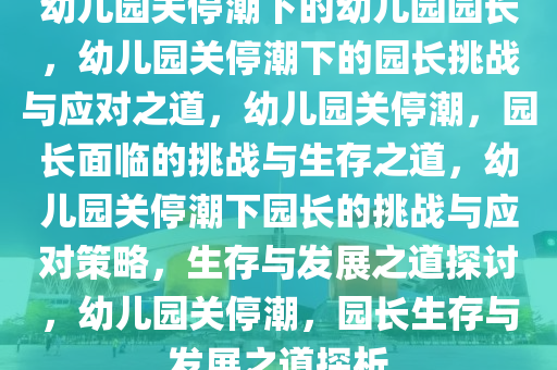 幼儿园关停潮下的幼儿园园长，幼儿园关停潮下的园长挑战与应对之道，幼儿园关停潮，园长面临的挑战与生存之道，幼儿园关停潮下园长的挑战与应对策略，生存与发展之道探讨，幼儿园关停潮，园长生存与发展之道探析