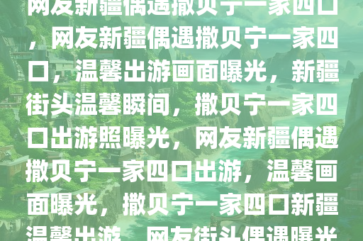 网友新疆偶遇撒贝宁一家四口，网友新疆偶遇撒贝宁一家四口，温馨出游画面曝光，新疆街头温馨瞬间，撒贝宁一家四口出游照曝光，网友新疆偶遇撒贝宁一家四口出游，温馨画面曝光，撒贝宁一家四口新疆温馨出游，网友街头偶遇曝光