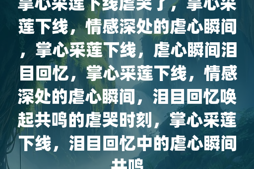 掌心采莲下线虐哭了，掌心采莲下线，情感深处的虐心瞬间，掌心采莲下线，虐心瞬间泪目回忆，掌心采莲下线，情感深处的虐心瞬间，泪目回忆唤起共鸣的虐哭时刻，掌心采莲下线，泪目回忆中的虐心瞬间共鸣