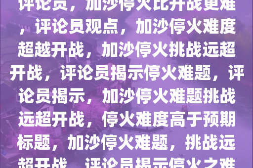 评论员，加沙停火比开战更难，评论员观点，加沙停火难度超越开战，加沙停火挑战远超开战，评论员揭示停火难题，评论员揭示，加沙停火难题挑战远超开战，停火难度高于预期标题，加沙停火难题，挑战远超开战，评论员揭示停火之难