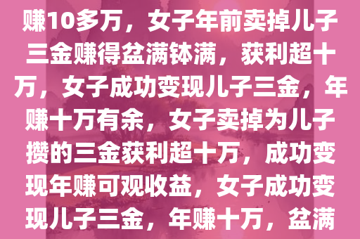 女子年前卖掉为儿子攒的三金赚10多万，女子年前卖掉儿子三金赚得盆满钵满，获利超十万，女子成功变现儿子三金，年赚十万有余，女子卖掉为儿子攒的三金获利超十万，成功变现年赚可观收益，女子成功变现儿子三金，年赚十万，盆满钵满