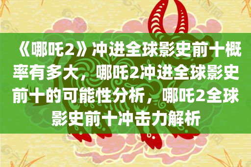 《哪吒2》冲进全球影史前十概率有多大，哪吒2冲进全球影史前十的可能性分析，哪吒2全球影史前十冲击力解析