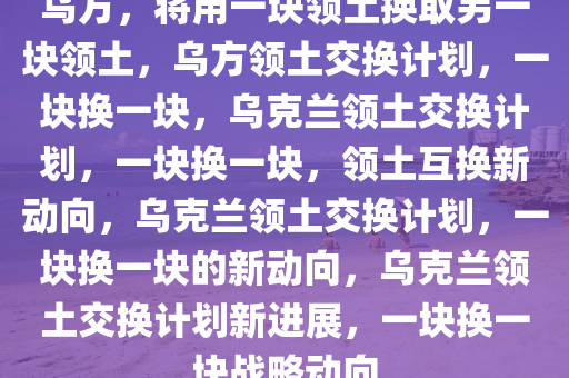 乌方，将用一块领土换取另一块领土，乌方领土交换计划，一块换一块，乌克兰领土交换计划，一块换一块，领土互换新动向，乌克兰领土交换计划，一块换一块的新动向，乌克兰领土交换计划新进展，一块换一块战略动向