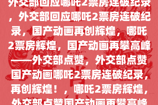 外交部回应哪吒2票房连破纪录，外交部回应哪吒2票房连破纪录，国产动画再创辉煌，哪吒2票房辉煌，国产动画再攀高峰——外交部点赞，外交部点赞国产动画哪吒2票房连破纪录，再创辉煌！，哪吒2票房辉煌，外交部点赞国产动画再攀高峰