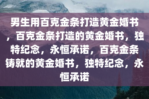 男生用百克金条打造黄金婚书，百克金条打造的黄金婚书，独特纪念，永恒承诺，百克金条铸就的黄金婚书，独特纪念，永恒承诺