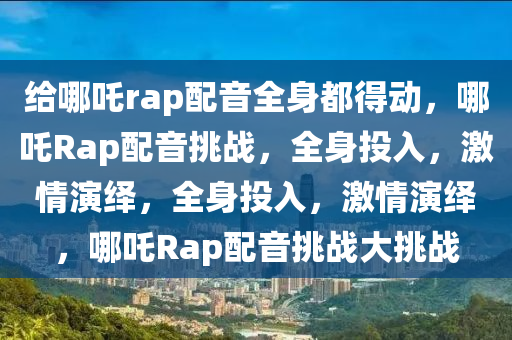 给哪吒rap配音全身都得动，哪吒Rap配音挑战，全身投入，激情演绎，全身投入，激情演绎，哪吒Rap配音挑战大挑战