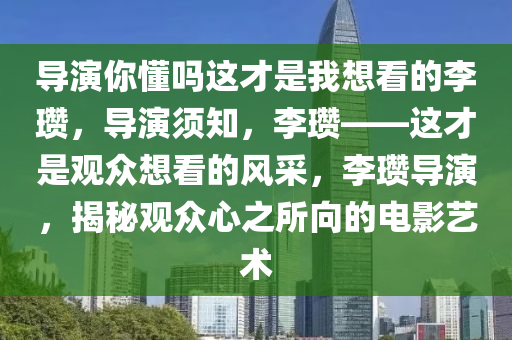 导演你懂吗这才是我想看的李瓒，导演须知，李瓒——这才是观众想看的风采，李瓒导演，揭秘观众心之所向的电影艺术