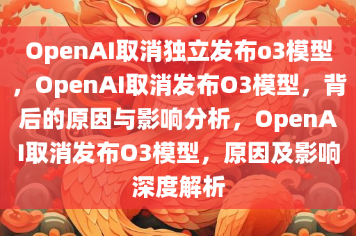 OpenAI取消独立发布o3模型，OpenAI取消发布O3模型，背后的原因与影响分析，OpenAI取消发布O3模型，原因及影响深度解析