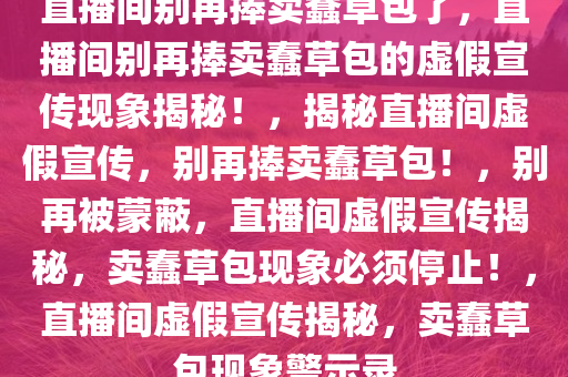 直播间别再捧卖蠢草包了，直播间别再捧卖蠢草包的虚假宣传现象揭秘！，揭秘直播间虚假宣传，别再捧卖蠢草包！，别再被蒙蔽，直播间虚假宣传揭秘，卖蠢草包现象必须停止！，直播间虚假宣传揭秘，卖蠢草包现象警示录