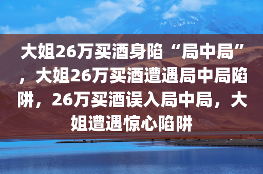 大姐26万买酒身陷“局中局”，大姐26万买酒遭遇局中局陷阱，26万买酒误入局中局，大姐遭遇惊心陷阱