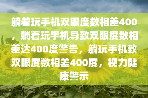 躺着玩手机双眼度数相差400，躺着玩手机导致双眼度数相差达400度警告，躺玩手机致双眼度数相差400度，视力健康警示