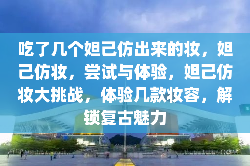 吃了几个妲己仿出来的妆，妲己仿妆，尝试与体验，妲己仿妆大挑战，体验几款妆容，解锁复古魅力