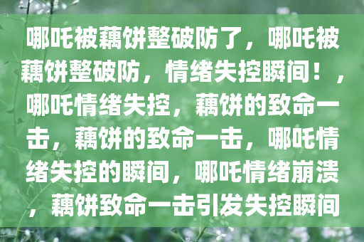 哪吒被藕饼整破防了，哪吒被藕饼整破防，情绪失控瞬间！，哪吒情绪失控，藕饼的致命一击，藕饼的致命一击，哪吒情绪失控的瞬间，哪吒情绪崩溃，藕饼致命一击引发失控瞬间