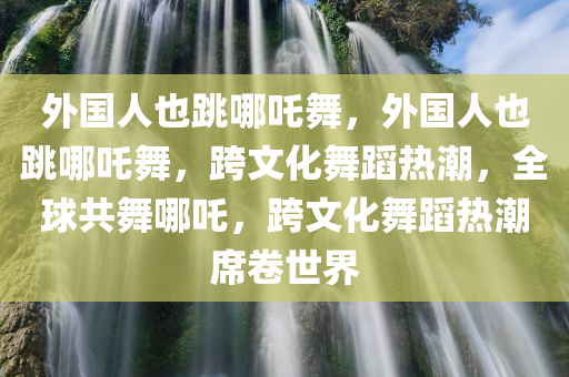 外国人也跳哪吒舞，外国人也跳哪吒舞，跨文化舞蹈热潮，全球共舞哪吒，跨文化舞蹈热潮席卷世界