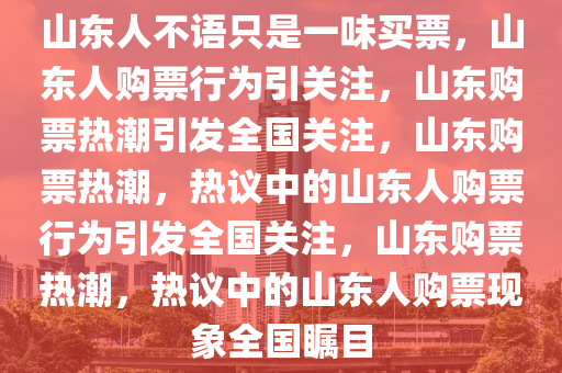 山东人不语只是一味买票，山东人购票行为引关注，山东购票热潮引发全国关注，山东购票热潮，热议中的山东人购票行为引发全国关注，山东购票热潮，热议中的山东人购票现象全国瞩目