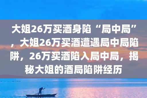 大姐26万买酒身陷“局中局”，大姐26万买酒遭遇局中局陷阱，26万买酒陷入局中局，揭秘大姐的酒局陷阱经历