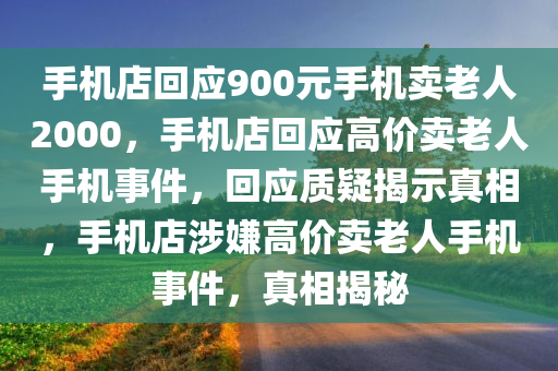 手机店回应900元手机卖老人2000，手机店回应高价卖老人手机事件，回应质疑揭示真相，手机店涉嫌高价卖老人手机事件，真相揭秘