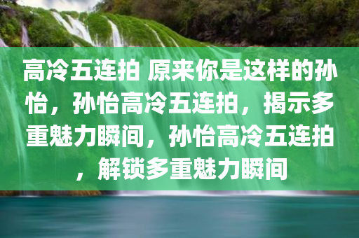 高冷五连拍 原来你是这样的孙怡，孙怡高冷五连拍，揭示多重魅力瞬间，孙怡高冷五连拍，解锁多重魅力瞬间