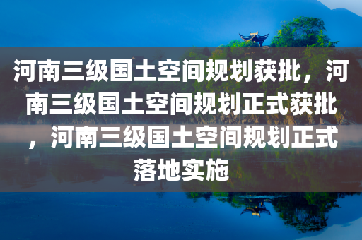 河南三级国土空间规划获批，河南三级国土空间规划正式获批，河南三级国土空间规划正式落地实施