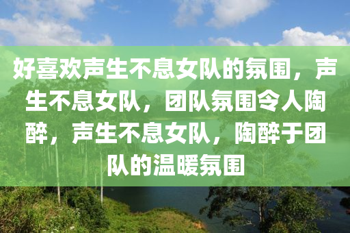 好喜欢声生不息女队的氛围，声生不息女队，团队氛围令人陶醉，声生不息女队，陶醉于团队的温暖氛围