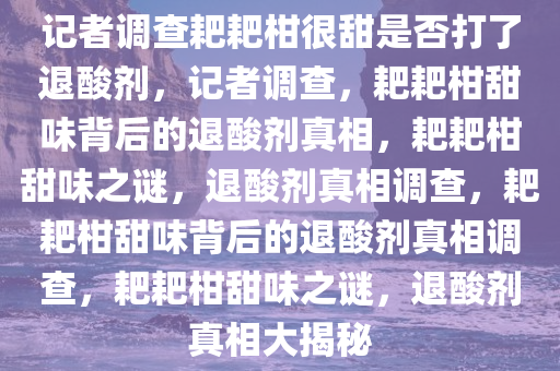 记者调查耙耙柑很甜是否打了退酸剂，记者调查，耙耙柑甜味背后的退酸剂真相，耙耙柑甜味之谜，退酸剂真相调查，耙耙柑甜味背后的退酸剂真相调查，耙耙柑甜味之谜，退酸剂真相大揭秘