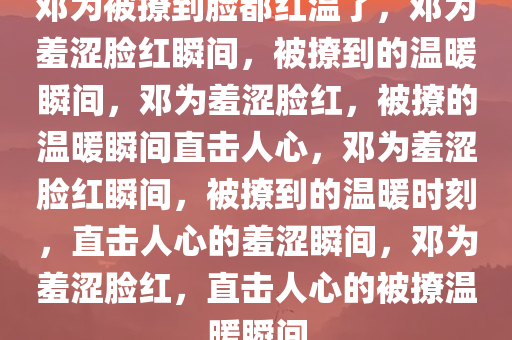 邓为被撩到脸都红温了，邓为羞涩脸红瞬间，被撩到的温暖瞬间，邓为羞涩脸红，被撩的温暖瞬间直击人心，邓为羞涩脸红瞬间，被撩到的温暖时刻，直击人心的羞涩瞬间，邓为羞涩脸红，直击人心的被撩温暖瞬间