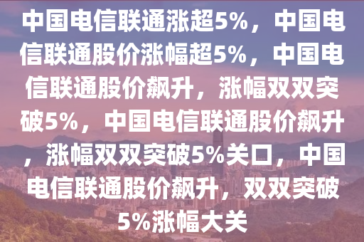 中国电信联通涨超5%，中国电信联通股价涨幅超5%，中国电信联通股价飙升，涨幅双双突破5%，中国电信联通股价飙升，涨幅双双突破5%关口，中国电信联通股价飙升，双双突破5%涨幅大关