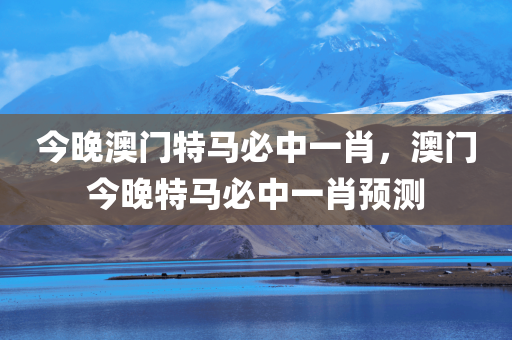 今晚澳门特马必中一肖，澳门今晚特马必中一肖预测