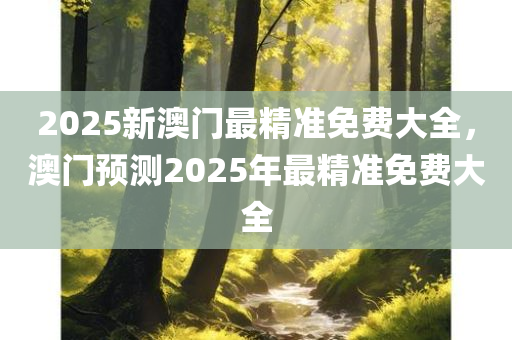 2025新澳门最精准免费大全，澳门预测2025年最精准免费大全