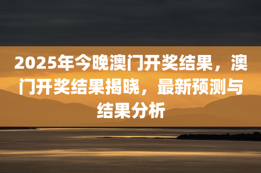 2025年今晚澳门开奖结果，澳门开奖结果揭晓，最新预测与结果分析