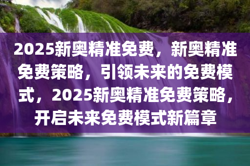 2025新奥精准免费，新奥精准免费策略，引领未来的免费模式，2025新奥精准免费策略，开启未来免费模式新篇章