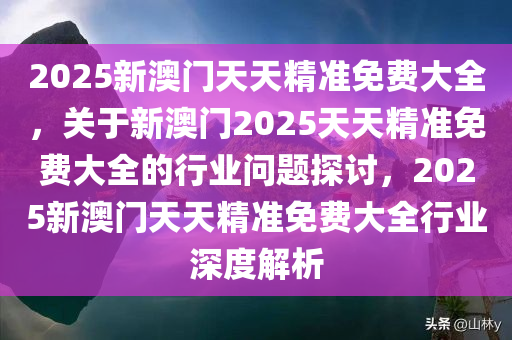 2025新澳门天天精准免费大全，关于新澳门2025天天精准免费大全的行业问题探讨，2025新澳门天天精准免费大全行业深度解析