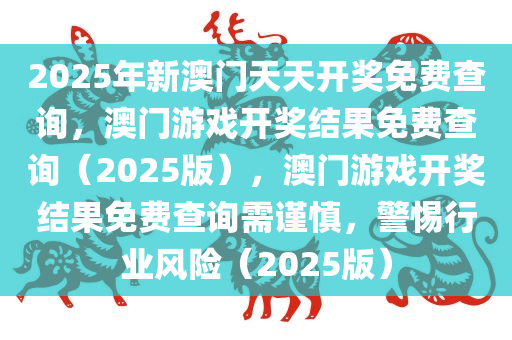 2025年新澳门天天开奖免费查询，澳门游戏开奖结果免费查询（2025版），澳门游戏开奖结果免费查询需谨慎，警惕行业风险（2025版）